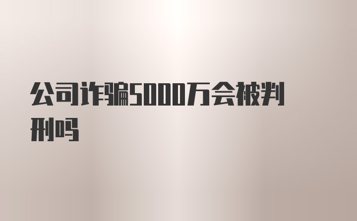 公司诈骗5000万会被判刑吗