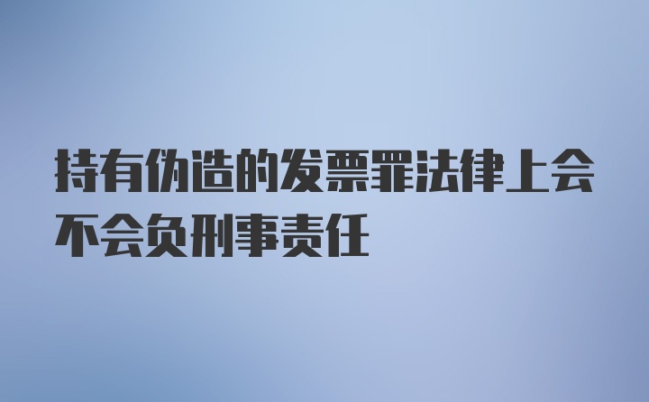 持有伪造的发票罪法律上会不会负刑事责任