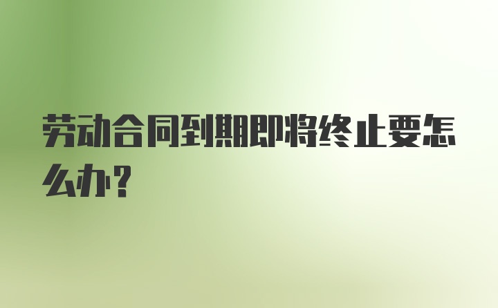 劳动合同到期即将终止要怎么办?