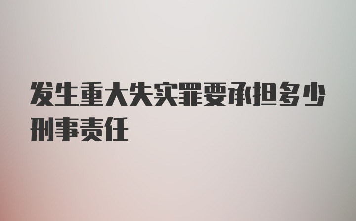 发生重大失实罪要承担多少刑事责任