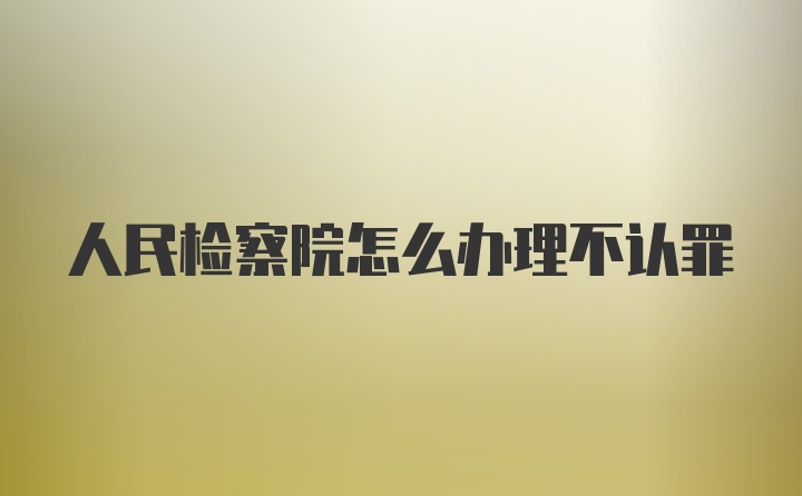 人民检察院怎么办理不认罪