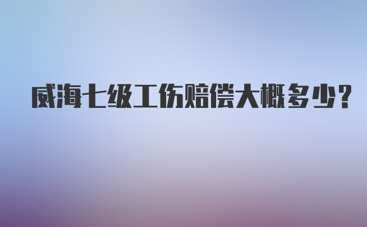 威海七级工伤赔偿大概多少？