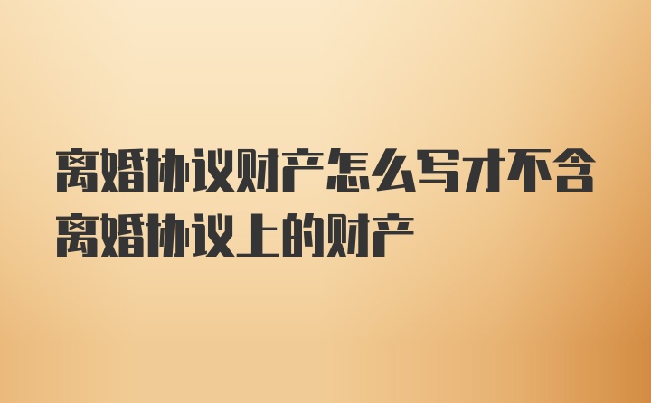 离婚协议财产怎么写才不含离婚协议上的财产