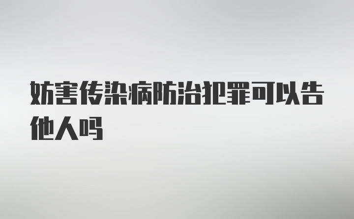 妨害传染病防治犯罪可以告他人吗