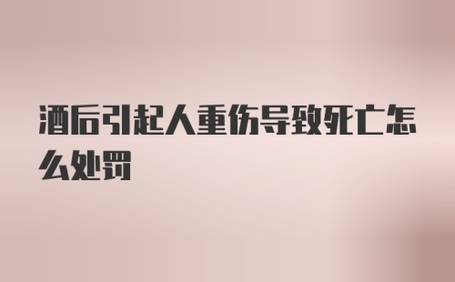 酒后引起人重伤导致死亡怎么处罚