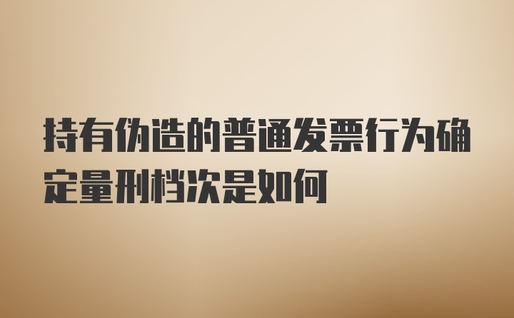 持有伪造的普通发票行为确定量刑档次是如何