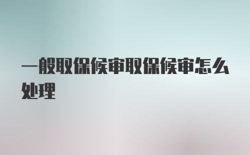 一般取保候审取保候审怎么处理