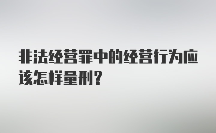 非法经营罪中的经营行为应该怎样量刑？