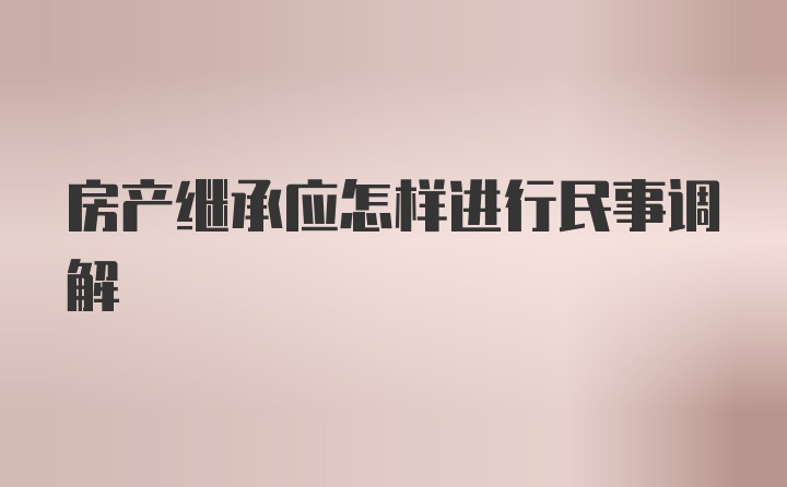 房产继承应怎样进行民事调解