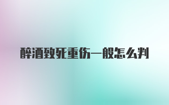 醉酒致死重伤一般怎么判