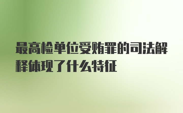 最高检单位受贿罪的司法解释体现了什么特征