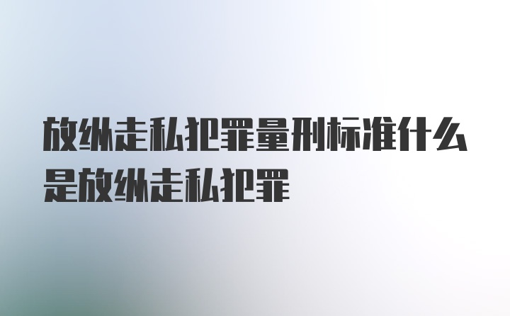 放纵走私犯罪量刑标准什么是放纵走私犯罪