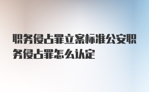 职务侵占罪立案标准公安职务侵占罪怎么认定