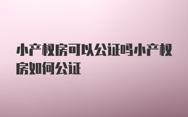 小产权房可以公证吗小产权房如何公证