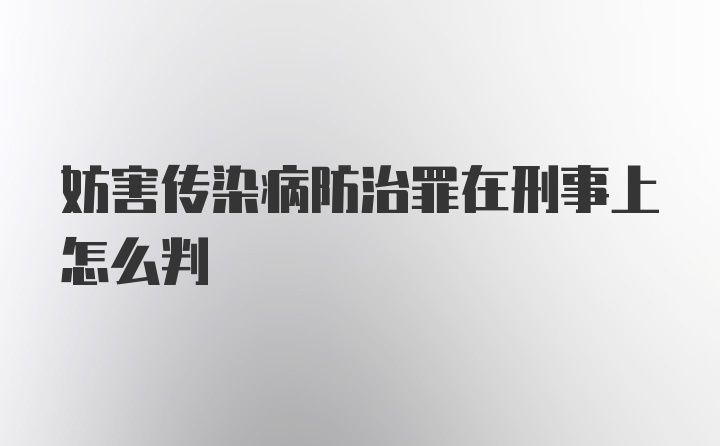 妨害传染病防治罪在刑事上怎么判