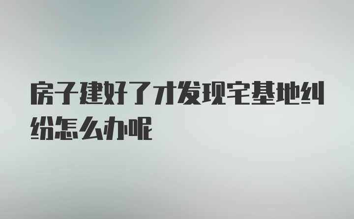 房子建好了才发现宅基地纠纷怎么办呢