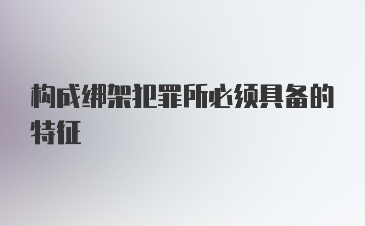 构成绑架犯罪所必须具备的特征