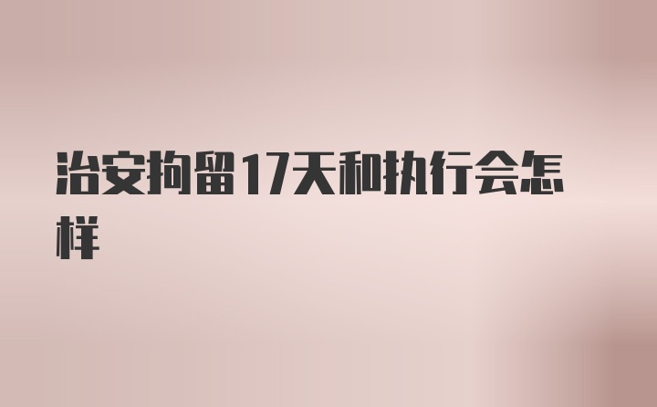 治安拘留17天和执行会怎样