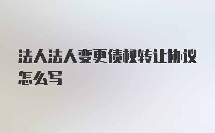 法人法人变更债权转让协议怎么写