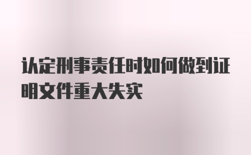 认定刑事责任时如何做到证明文件重大失实