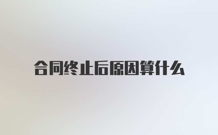 合同终止后原因算什么