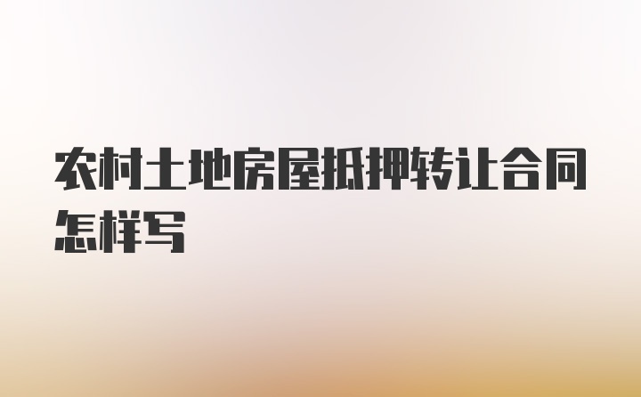 农村土地房屋抵押转让合同怎样写