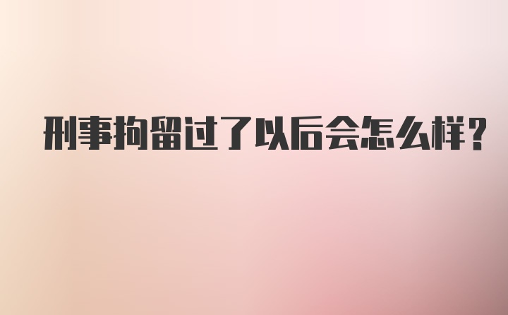 刑事拘留过了以后会怎么样？