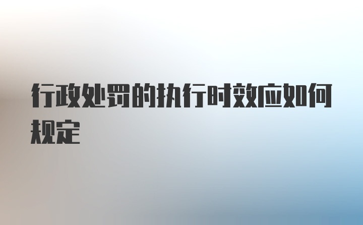 行政处罚的执行时效应如何规定