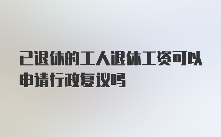 已退休的工人退休工资可以申请行政复议吗