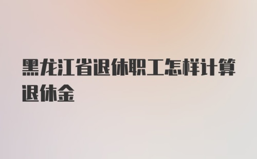 黑龙江省退休职工怎样计算退休金