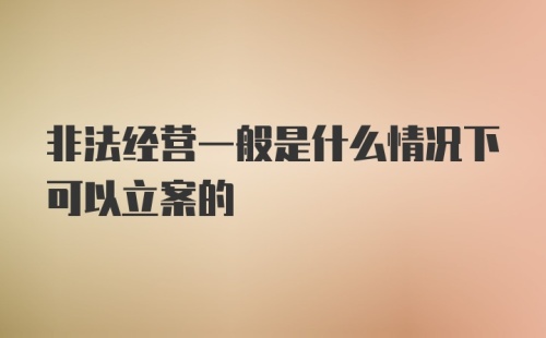 非法经营一般是什么情况下可以立案的