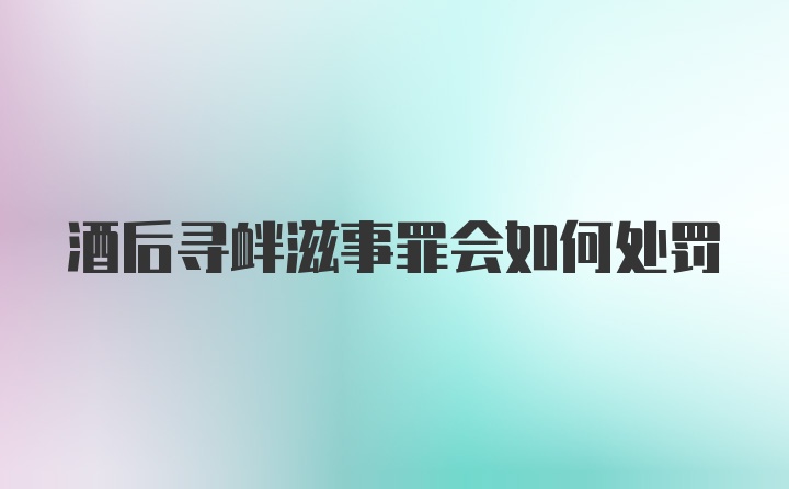 酒后寻衅滋事罪会如何处罚