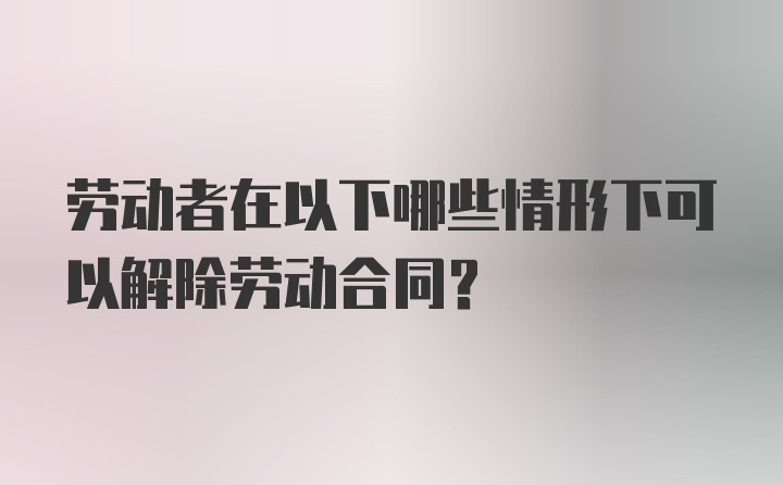 劳动者在以下哪些情形下可以解除劳动合同？