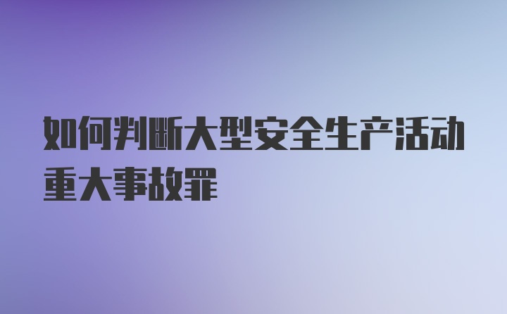 如何判断大型安全生产活动重大事故罪