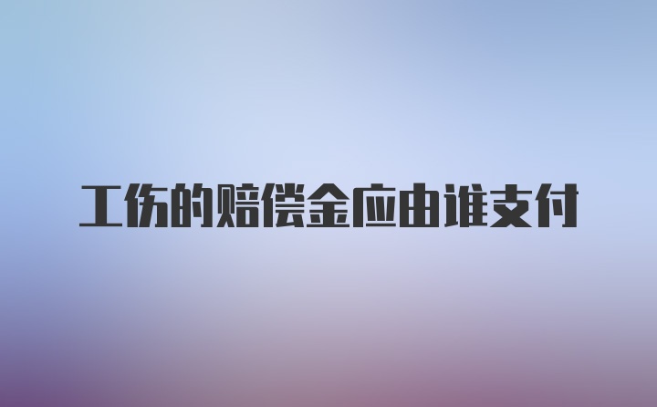 工伤的赔偿金应由谁支付