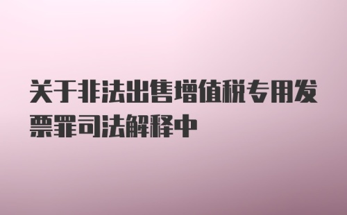 关于非法出售增值税专用发票罪司法解释中