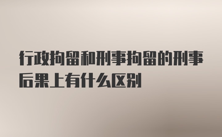 行政拘留和刑事拘留的刑事后果上有什么区别