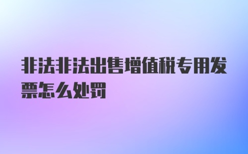非法非法出售增值税专用发票怎么处罚