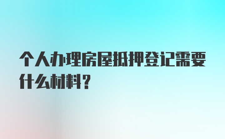 个人办理房屋抵押登记需要什么材料?