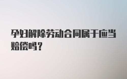 孕妇解除劳动合同属于应当赔偿吗？