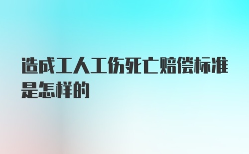 造成工人工伤死亡赔偿标准是怎样的