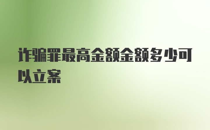 诈骗罪最高金额金额多少可以立案