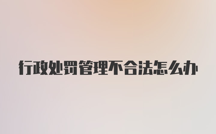 行政处罚管理不合法怎么办