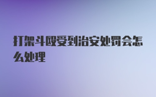 打架斗殴受到治安处罚会怎么处理