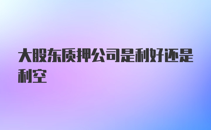 大股东质押公司是利好还是利空