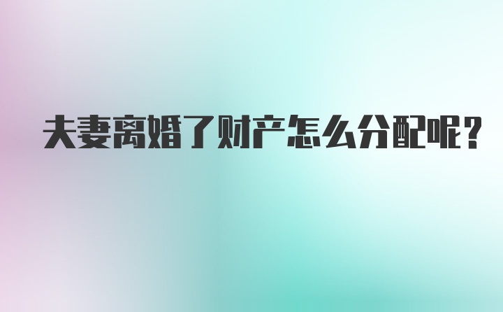 夫妻离婚了财产怎么分配呢？