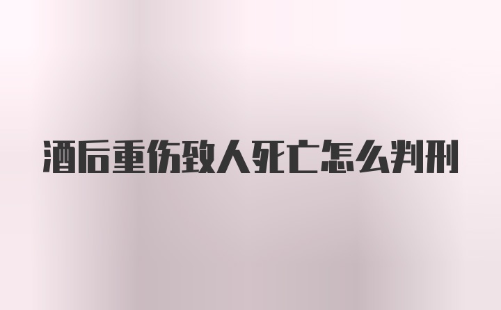 酒后重伤致人死亡怎么判刑