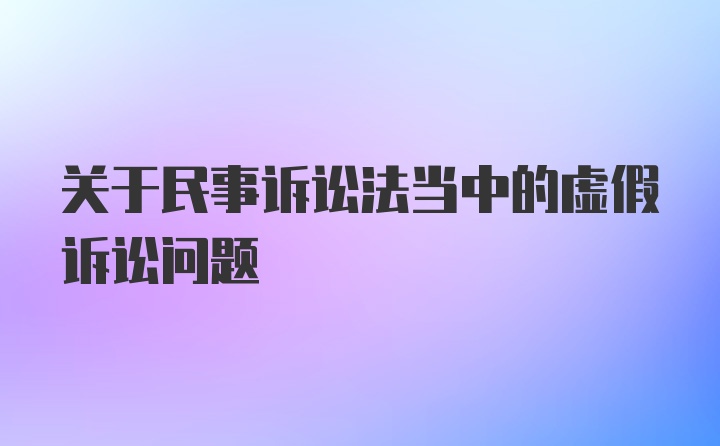 关于民事诉讼法当中的虚假诉讼问题