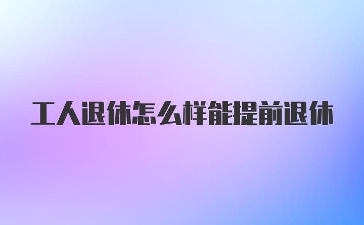 工人退休怎么样能提前退休