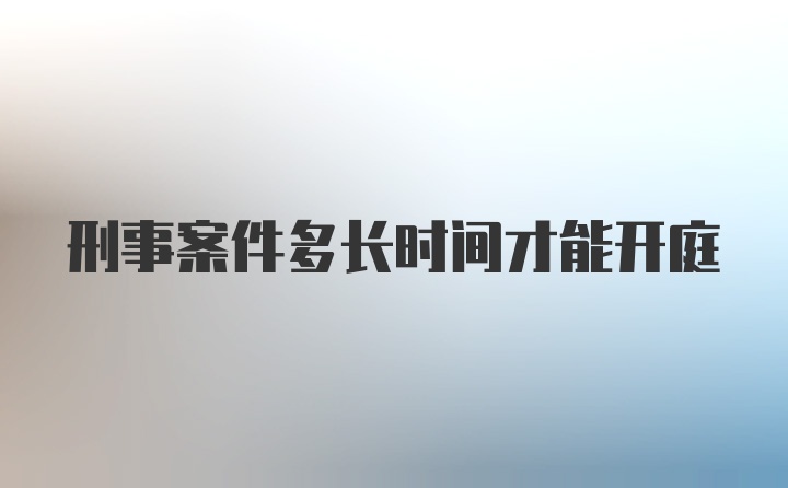 刑事案件多长时间才能开庭